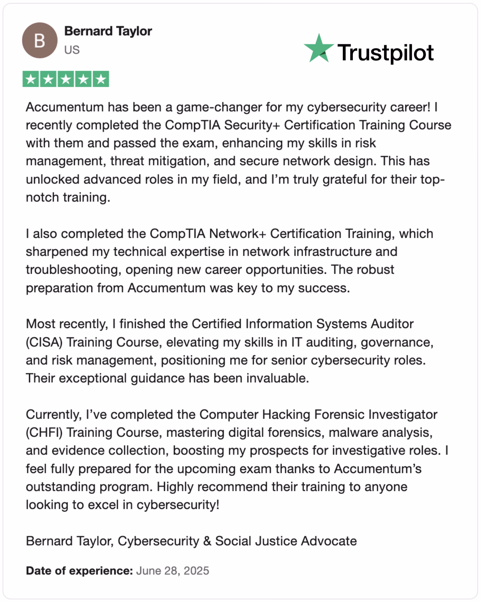 Discover how Accumulum transformed Bernard Taylor's cybersecurity career with top-notch CompTIA Security+, Network+, CISA, and CHFI training courses. Learn about enhanced skills in risk management, network design, IT auditing, and digital forensics. Read the 5-star Trustpilot review dated June 28, 2025, and get inspired to excel in cybersecurity! #CybersecurityTraining #CompTIACertification #CISA #CHFI #TrustpilotReviews
