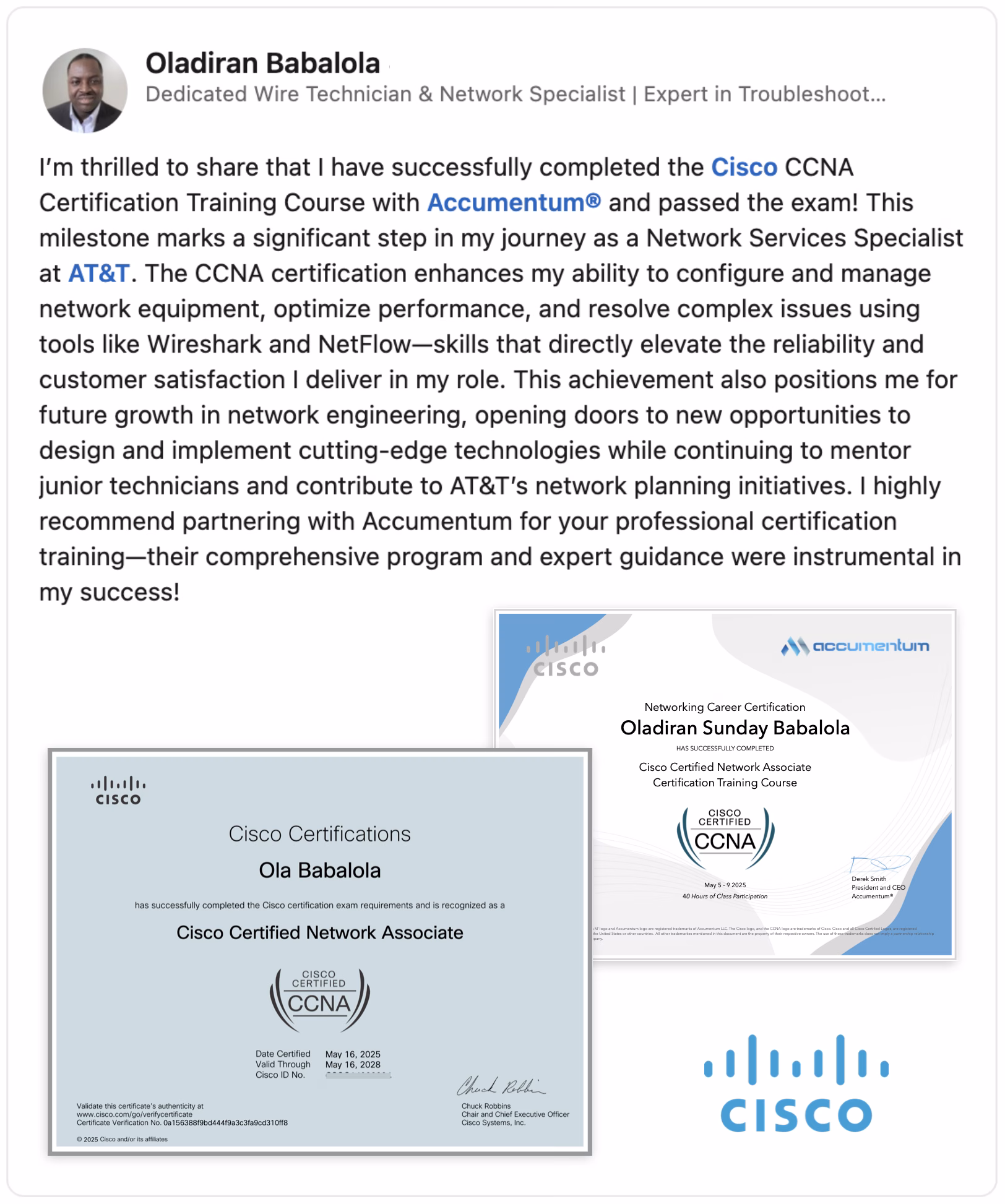 Discover the power of expert IT training with Accumentum®! This image features Oladiran Sunday Babalola, a dedicated Wire Technician & Network Specialist at AT&T, proudly showcasing his Cisco CCNA Certification earned through Accumentum®'s comprehensive Networking Career Certification Course. This milestone enhances his skills in network configuration, performance optimization, and troubleshooting using tools like Wireshark and NetFlow, elevating reliability and customer satisfaction. Ideal for aspiring Network Engineers and Cybersecurity professionals, Accumentum® offers top-tier training with expert guidance, opening doors to cutting-edge technologies and career growth. Learn more about achieving IT certification success with Accumentum® today!