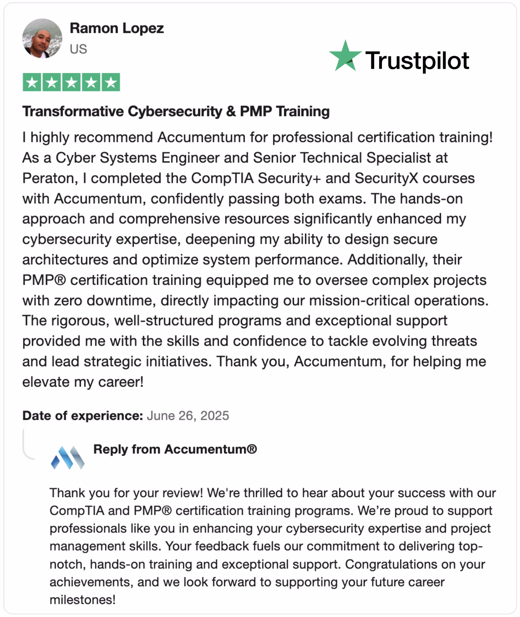 Discover the transformative Cybersecurity & PMP® training offered by Accumentum, as praised in this glowing 5-star Trustpilot review by Ramon Lopez, a Cyber Systems Engineer. Learn how Accumentum's hands-on CompTIA Security+ and SecurityX courses, combined with rigorous PMP® certification training, enhanced his cybersecurity expertise and project management skills. With zero downtime and exceptional support, Accumentum empowers professionals to tackle evolving threats and lead strategic initiatives. Read the full review from June 26, 2025, and elevate your career with top-notch training. Search "Accumentum Cybersecurity Training" or "PMP Certification Accumentum" for more!