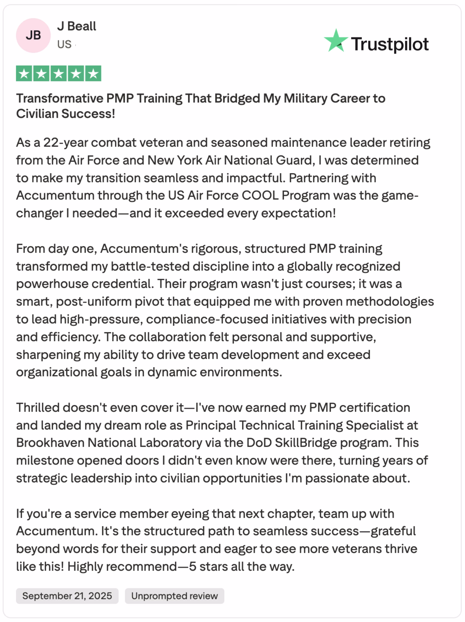 Discover why a 22-year combat veteran and seasoned maintenance leader, gave Accumentum a 5-star Trustpilot review! Learn how Accumentum's transformative PMP training, partnered with the US Air Force COOL Program, bridged his military career to civilian success. This rigorous, structured program equipped him with proven methodologies, leading to his dream role as Principal Technical Training Specialist at Brookhaven National Laboratory via the DoD SkillBridge program. Read about his seamless transition, team development skills, and high recommendation for veterans. Posted on September 21, 2025, this unprompted review highlights Accumentum's support and expertise.