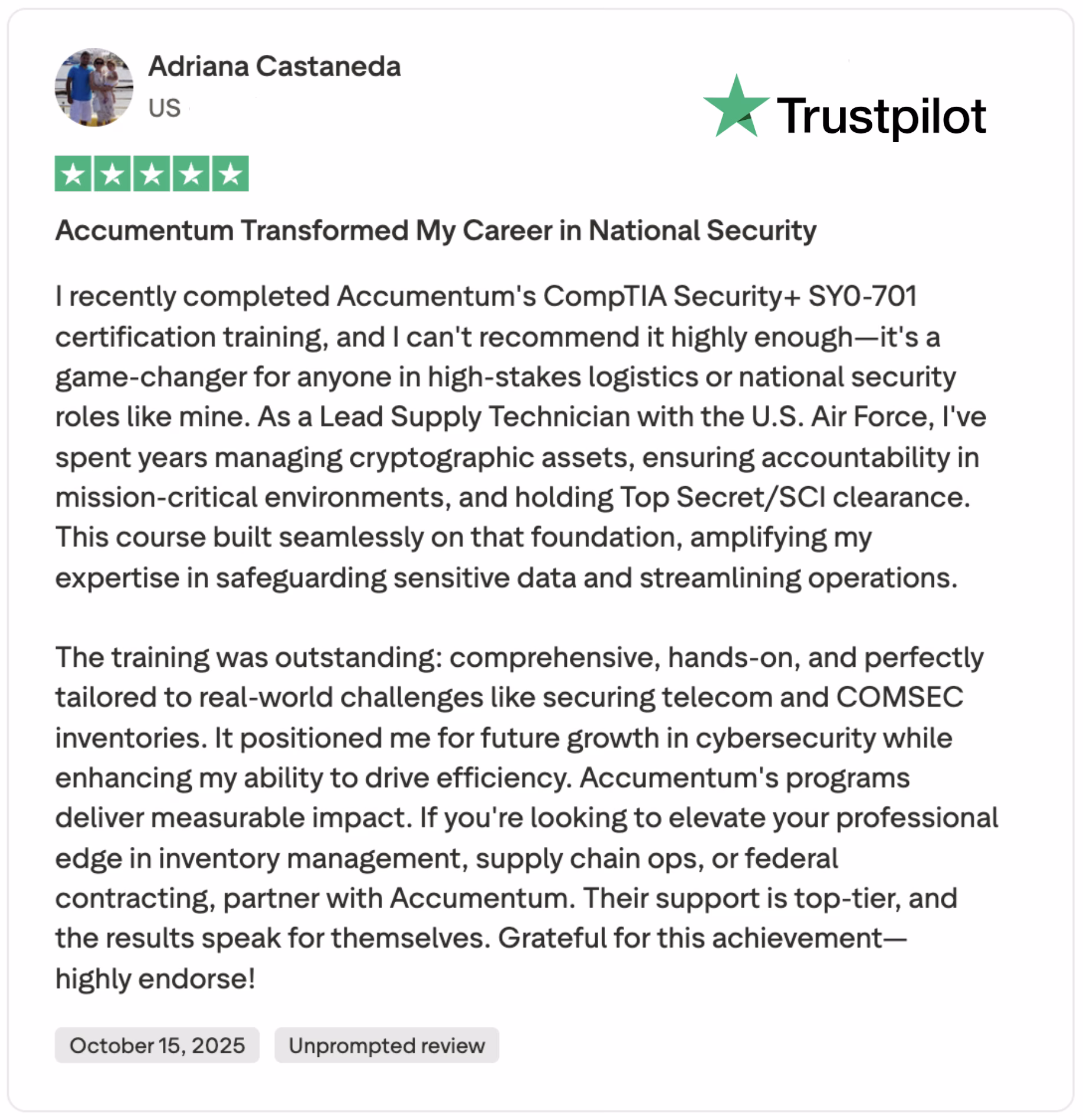 Discover a glowing 5-star Trustpilot review by a U.S. Lead Supply Technician with the U.S. Air Force, praising Accumentum's CompTIA Security+ SY0-701 certification training. Learn how this course transformed her career in national security, enhancing her expertise in safeguarding sensitive data and streamlining operations with Top Secret/SCI clearance. Ideal for high-stakes logistics and cybersecurity professionals, the hands-on training covers telecom and COMSEC inventories, driving efficiency and professional growth. Read this unprompted review and explore how Accumentum can elevate your skills in inventory management, supply chain operations, and federal contracting.