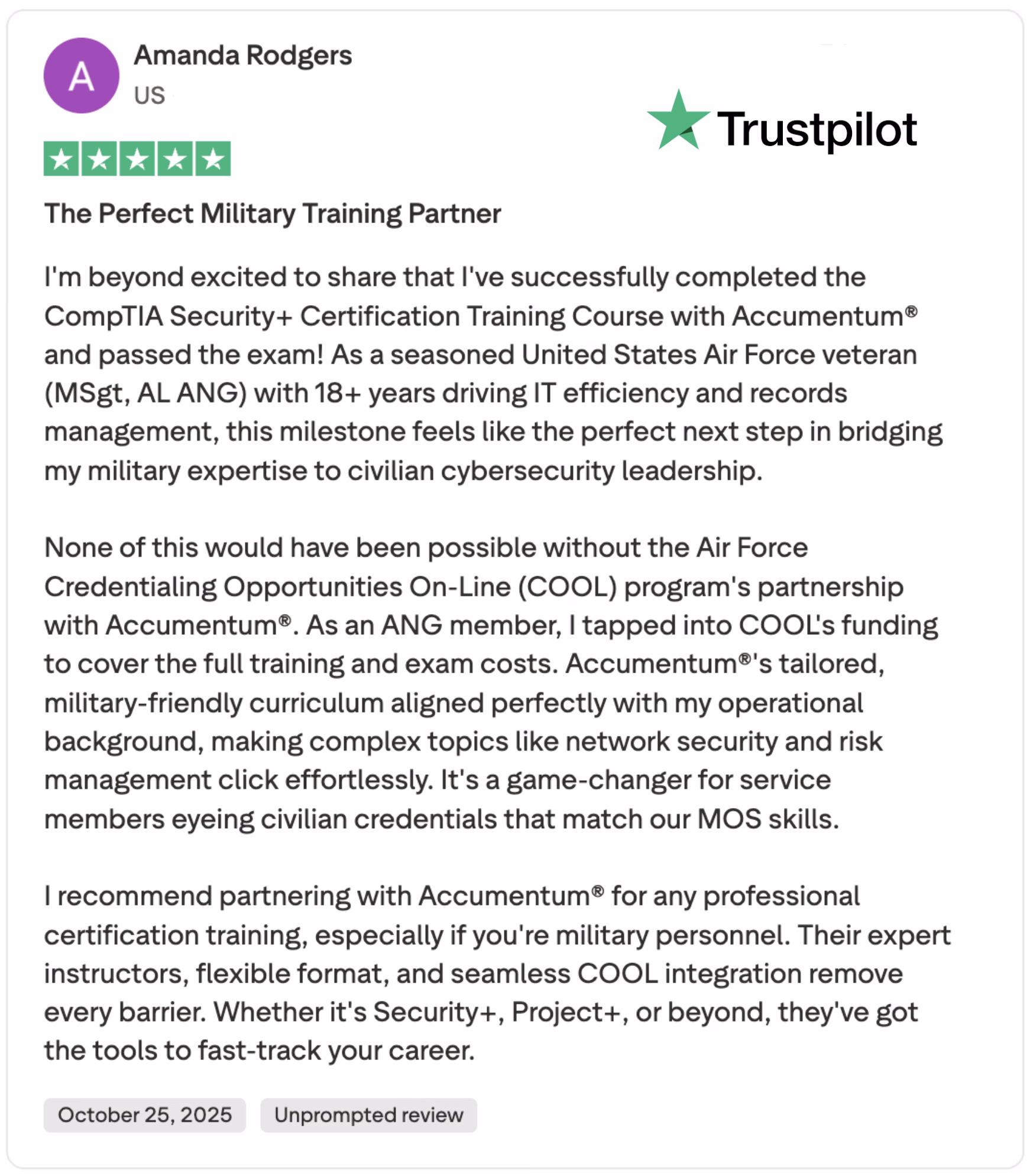 Discover an inspiring review by a seasoned United States Air Force veteran with over 18 years of IT efficiency and records management experience. This 5-star unprompted Trustpilot review highlights her successful completion of the CompTIA Security+ Certification Training Course with Accumemtum®. Amanda praises the Air Force Credentialing Opportunities On-Line (COOL) program's partnership with Accumemtum®, which provided full funding for her training and exam costs. She emphasizes the military-friendly curriculum, seamless integration, and expert instructors that made complex topics like network security and risk management effortless. Ideal for service members seeking civilian credentials matching their MOS skills, this review recommends Accumemtum® for professional certification training. Explore more about CompTIA Security+, COOL integration, and career advancement opportunities today!
