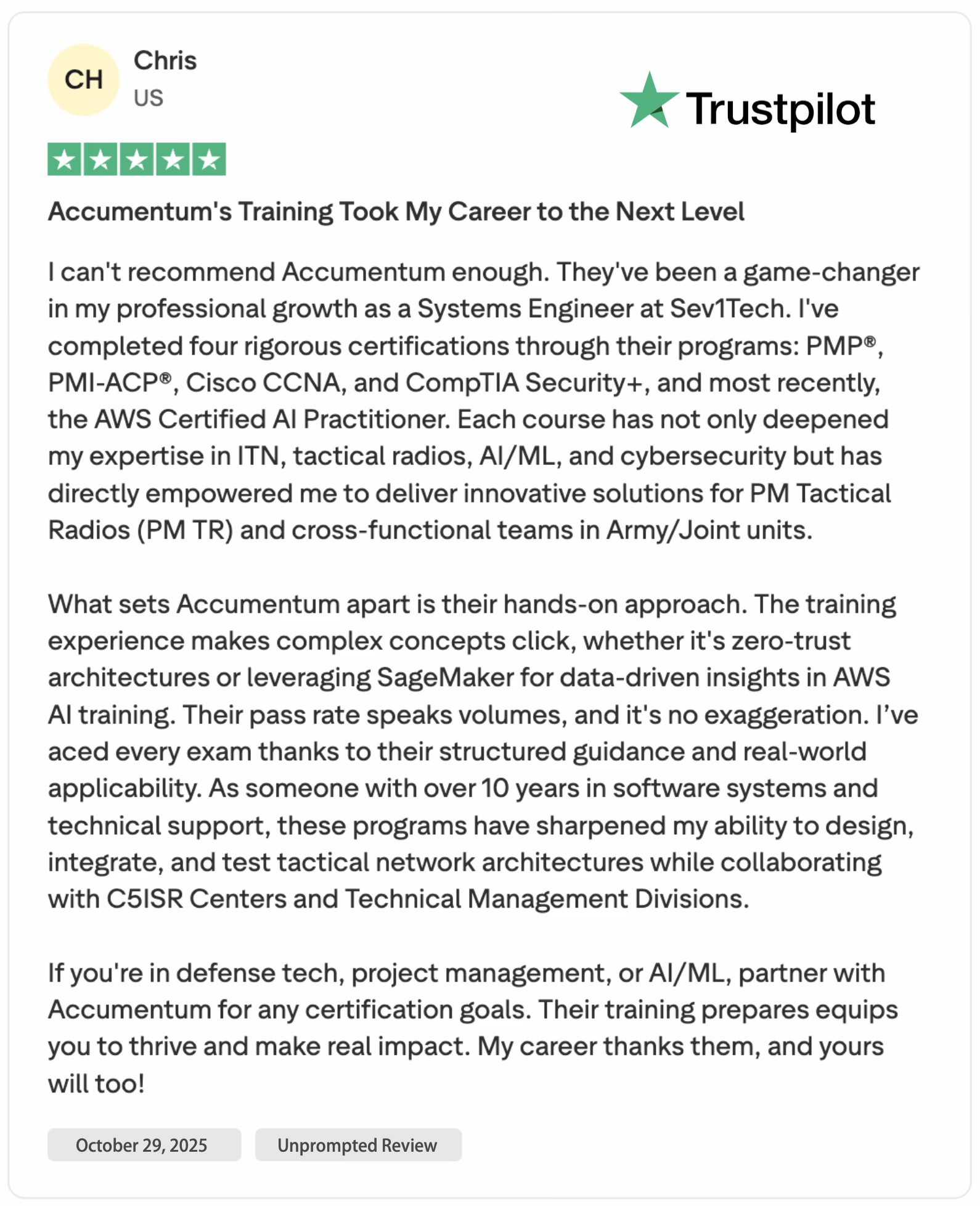 Chris, a seasoned Systems Engineer at Sev1Tech based in the US, proudly shared a glowing 5-star Trustpilot review on October 29, 2025, declaring that Accumentum’s training programs took his career to the next level. With over 10 years of experience in software systems and technical support, he successfully completed four rigorous industry-leading certifications through Accumentum: PMP®, PMI-ACP®, Cisco CCNA, CompTIA Security+, and most recently, the AWS Certified AI Practitioner. He emphasizes how the hands-on, real-world-focused curriculum deepened his expertise in ITN (Integrated Tactical Networking), tactical radios (PM TR), AI/ML, and cybersecurity, directly empowering him to design innovative solutions for PM Tactical Radios and cross-functional Army and Joint military units. What truly sets Accumentum apart, Chris notes, is their practical training methodology—making complex concepts like zero-trust architectures and leveraging Amazon SageMaker for data-driven AI insights intuitive and immediately applicable. Thanks to structured guidance and high exam pass rates, he aced every certification on the first attempt. His enhanced skills now drive collaboration with C5ISR Centers and Technical Management Divisions, enabling him to integrate, test, and deploy advanced tactical network architectures with confidence. For professionals in defense technology, project management, or AI/ML, Chris wholeheartedly recommends partnering with Accumentum to achieve certification goals and deliver measurable, mission-critical impact. This unprompted, verified Trustpilot review underscores why Accumentum is a trusted leader in military-grade professional training.