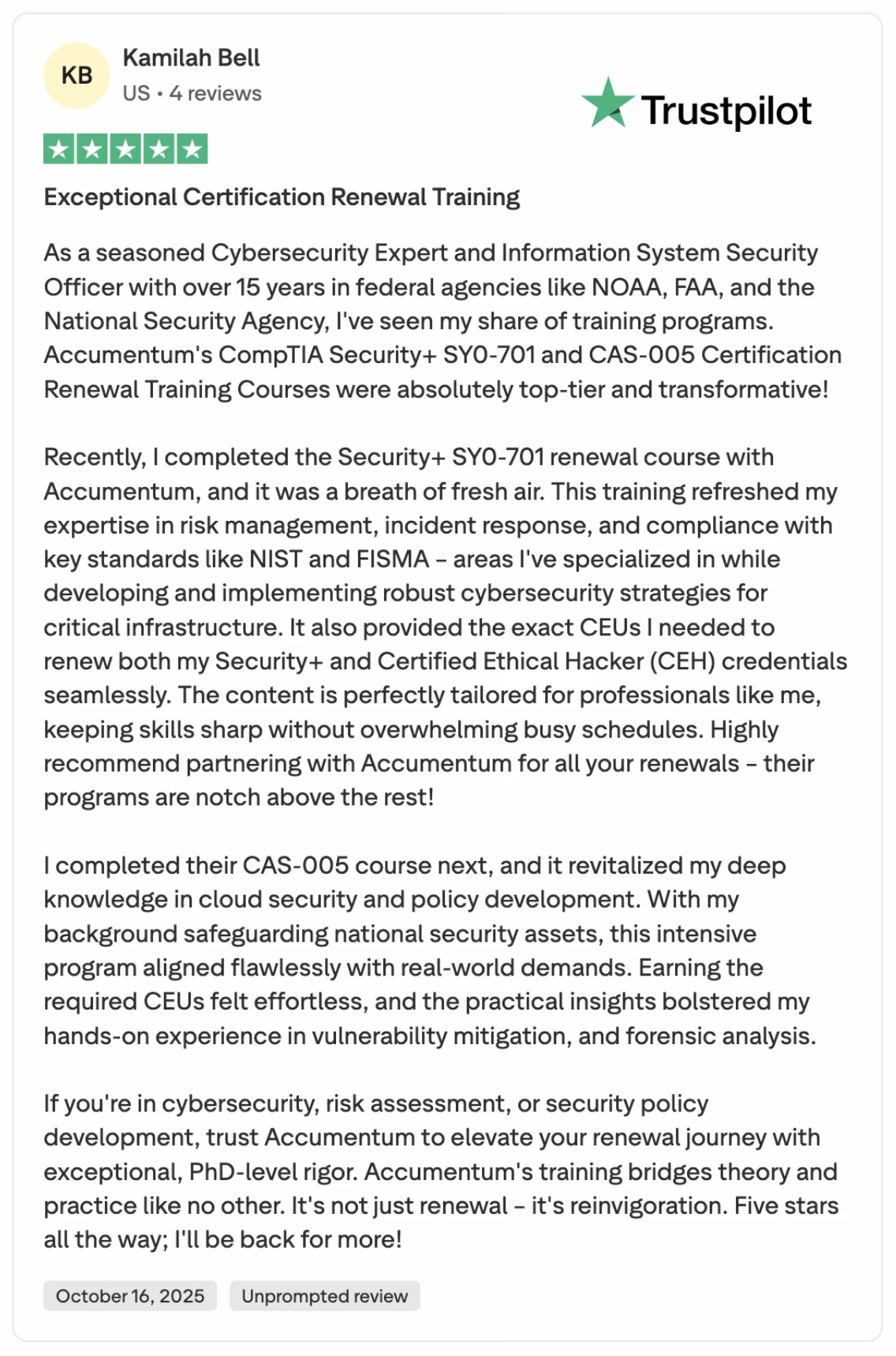 Kamilah Bell, a seasoned cybersecurity expert with 15+ years at NOAA, FAA, and NSA, gives Accumemtum's CompTIA Security+ SY0-701 and CAS-005 renewal training a glowing 5-star Trustpilot review (October 16, 2025), calling it "top-tier and transformative." This unprompted praise highlights seamless CEU earning for Security+ and CEH credentials, refreshed expertise in NIST/FISMA compliance, risk management, incident response, cloud security, vulnerability mitigation, and forensics—perfectly tailored for busy federal professionals with PhD-level rigor bridging theory and practice. "It's not just renewal—it's reinvigoration!" Ideal for cybersecurity pros, risk assessors, and policy developers seeking efficient, high-quality CompTIA Security+ SY0-701, CAS-005, and CEH certification maintenance.