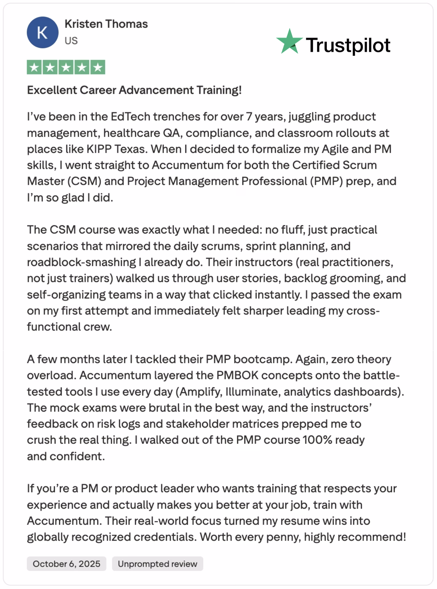 Kristen Thomas, a 7-year EdTech veteran with experience in product management, healthcare QA, compliance, and KIPP Texas classroom rollouts, awarded Accumentum a 5-star review for its Certified Scrum Master (CSM) and Project Management Professional (PMP) training, praising the no-fluff, real-world focus that mirrors daily scrums, sprint planning, backlog grooming, and roadblock resolution through expert practitioner-led instruction on user stories and self-organizing teams—enabling her to pass the CSM exam on her first attempt and immediately sharpen cross-functional leadership; months later, the PMP bootcamp delivered PMBOK concepts via battle-tested tools like Amplify, Illuminate, and analytics dashboards, with brutal mock exams and precise feedback on risk logs and stakeholder matrices, leaving her 100% confident to crush the real PMP exam—proving Accumentum’s practical approach turns seasoned PM and product leader experience into globally recognized credentials worth every penny!