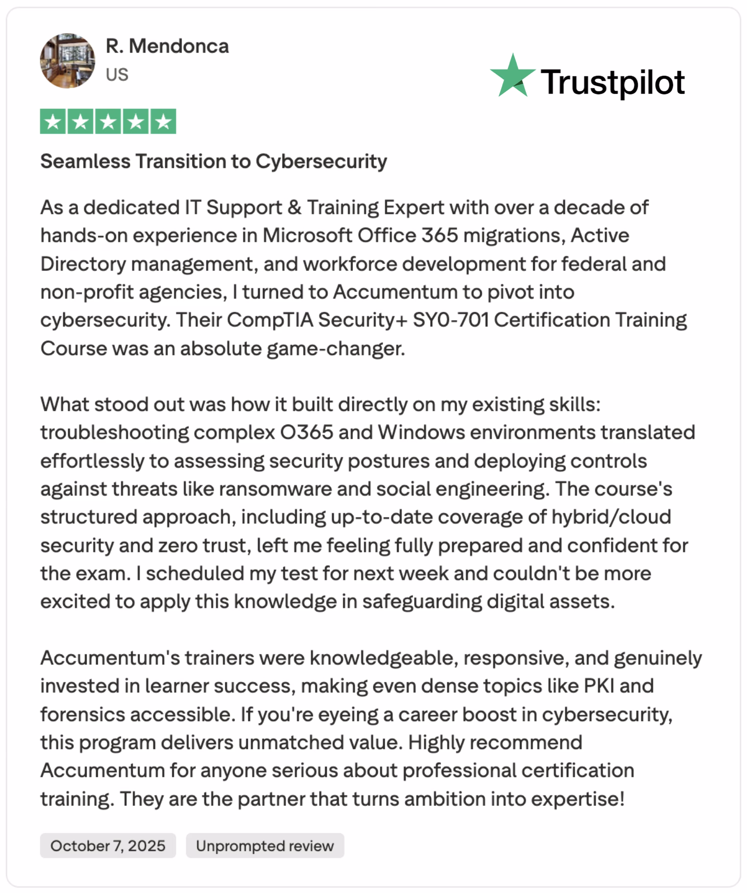 Explore this 5-star review by R. Mendonca, a U.S.-based IT Support & Training Expert, praising Accumemtum's CompTIA Security+ SY0-701 Certification Training. With over a decade of experience in Microsoft Office 365 migrations, Active Directory management, and workforce development, Mendonca highlights how the course seamlessly transitioned their skills into cybersecurity. The review emphasizes the structured approach, covering hybrid/cloud security and zero trust, preparing them for their upcoming exam. Accumemtum's knowledgeable trainers made PKI and forensics accessible, offering unmatched value for career growth. Perfect for IT professionals seeking certification, visit Accumemtum.com.