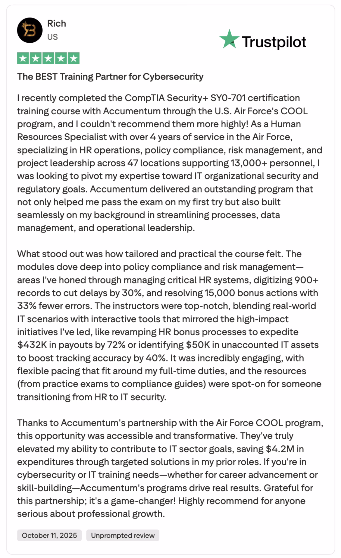 Discover the power of Accumemtum's cybersecurity training through this glowing 5-star review by Rich, a U.S. Air Force Human Resources Specialist. This unprompted review highlights Rich's successful completion of the CompTIA Security+ SY0-701 certification via the Air Force COOL program. Learn how Accumemtum's tailored, practical course, featuring deep dives into policy compliance and risk management, helped Rich transition from HR to IT security. With top-notch instructors, interactive tools, and flexible pacing, the program seamlessly built on Rich's experience, saving $4.2M in expenditures. Ideal for cybersecurity and IT training needs, this transformative partnership is a game-changer for professional growth.