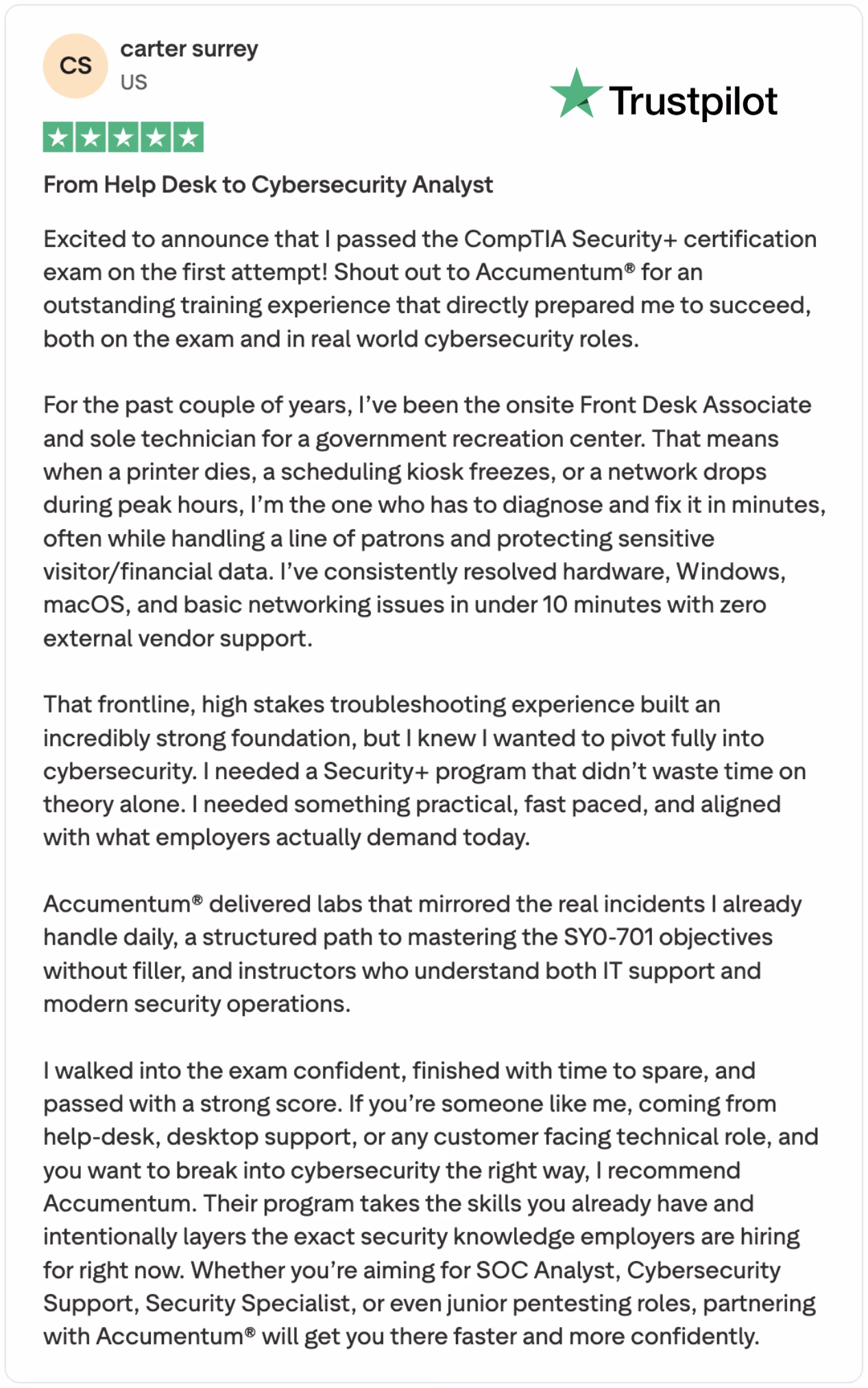 Carter Surrey, a former help desk technician turned CompTIA Security+ certified cybersecurity professional, shares his success story in this highly rated Trustpilot review. After working as the sole onsite technician and Front Desk Associate at a government recreation center — where he resolved critical hardware, Windows, macOS, and networking issues in under 10 minutes during peak hours — Carter decided to pivot into cybersecurity.He chose the Accumentum Security+ Training Program for its practical, real-world focus that builds directly on existing IT support experience. The course features hands-on labs that mirror actual incidents, a structured path to mastering all SY0-701 exam objectives without unnecessary theory, and instructors with deep experience in both IT support and modern security operations.Thanks to Accumentum’s targeted training, Carter passed the CompTIA Security+ (SY0-701) exam on his first attempt with a strong score and time to spare. In his 5-star Trustpilot review, he credits the program for giving him the exact skills employers demand today and confidently recommends it to anyone coming from help desk, desktop support, or customer-facing technical roles looking to break into cybersecurity quickly.Whether you’re targeting roles like SOC Analyst, Cybersecurity Support Specialist, Security Specialist, or junior penetration testing positions, Carter’s journey shows how Accumentum bridges the gap between general IT experience and a successful cybersecurity career.Keywords: CompTIA Security+ success story, passed Security+ first try, help desk to cybersecurity, Accumentum Security+ training review, SY0-701 training, real-world Security+ course, Trustpilot 5-star review, IT support to SOC analyst, fast-track cybersecurity certification.