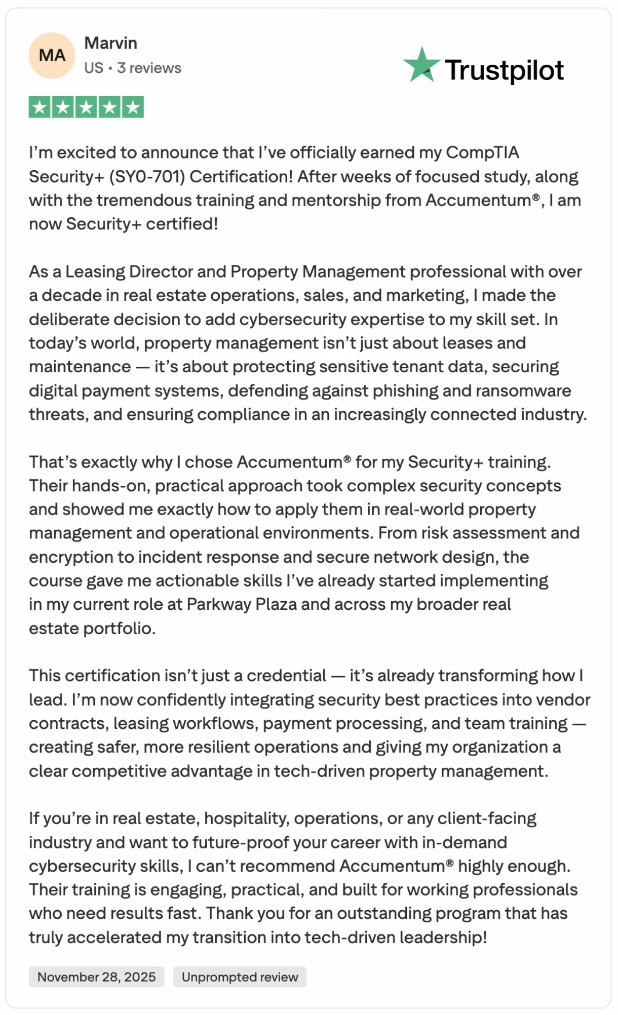 5-star Trustpilot review from Marvin, a U.S.-based Leasing Director and Property Management professional, celebrating his newly earned CompTIA Security+ (SY0-701) certification through Acumentum’s hands-on cybersecurity training program. Dated November 28, 2025.Full SEO-Optimized Description (for blog, course page, or testimonial section):Discover why real estate and property management leaders are choosing Acumentum to earn their CompTIA Security+ (SY0-701) certification in record time. In this glowing ★★★★★ Trustpilot review dated November 28, 2025, Marvin — a seasoned Leasing Director with over 10 years in real estate operations, sales, and marketing — shares how Acumentum’s practical, industry-focused Security+ training transformed his career.Marvin explains how cybersecurity is now mission-critical in property management: protecting sensitive tenant data, securing digital payment systems, defending against phishing and ransomware, and ensuring compliance in an increasingly connected industry. Thanks to Acumentum’s hands-on labs and real-world scenarios, he quickly mastered risk assessment, encryption, incident response, and secure network design — skills he immediately applied at Parkway Plaza and across his portfolio.Today, Marvin confidently integrates security best practices into vendor contracts, leasing workflows, payment processing, and team training, creating safer, more resilient operations and gaining a clear competitive advantage in tech-driven property management.Perfect for professionals in real estate, hospitality, facilities management, and client-facing operations who want to future-proof their careers with in-demand cybersecurity skills. Join hundreds of working professionals who’ve accelerated their transition into tech-savvy leadership with Acumentum’s CompTIA Security+ training program.Keywords naturally included: CompTIA Security+ SY0-701, Acumentum Security+ training, cybersecurity for real estate, property management, Trustpilot 5-star review, hands-on Security+ course, cybersecurity certification for non-IT professionals, future-proof career 2025–2026.